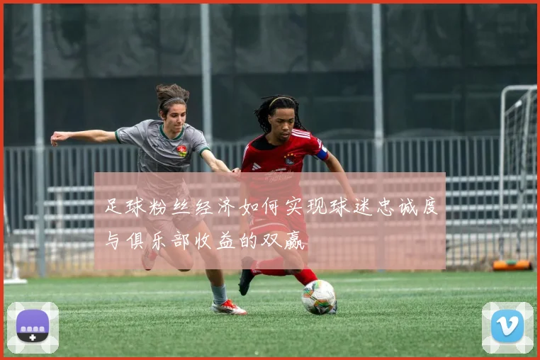 足球粉丝经济如何实现球迷忠诚度与俱乐部收益的双赢