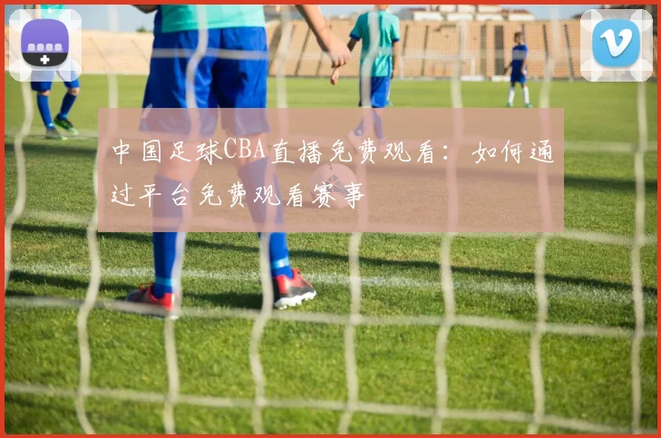 中国足球CBA直播免费观看:如何通过平台免费观看赛事