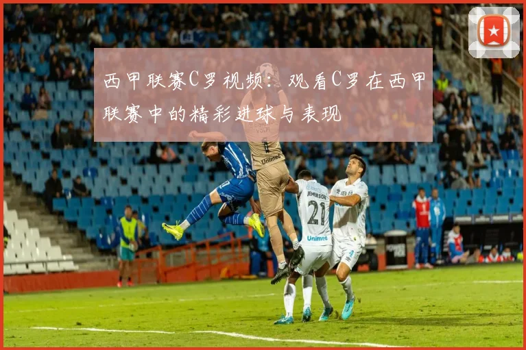 西甲联赛C罗视频：观看C罗在西甲联赛中的精彩进球与表现